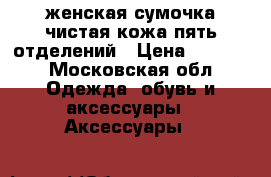 женская сумочка,чистая кожа,пять отделений › Цена ­ 1 500 - Московская обл. Одежда, обувь и аксессуары » Аксессуары   
